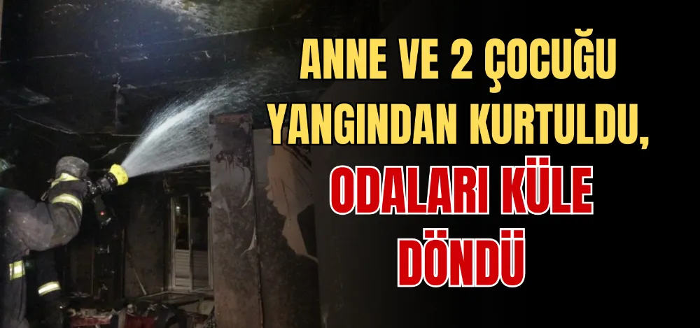 ANNE VE 2 ÇOCUĞU YANGINDAN KURTULDU, ODALARI KÜLE DÖNDÜ 