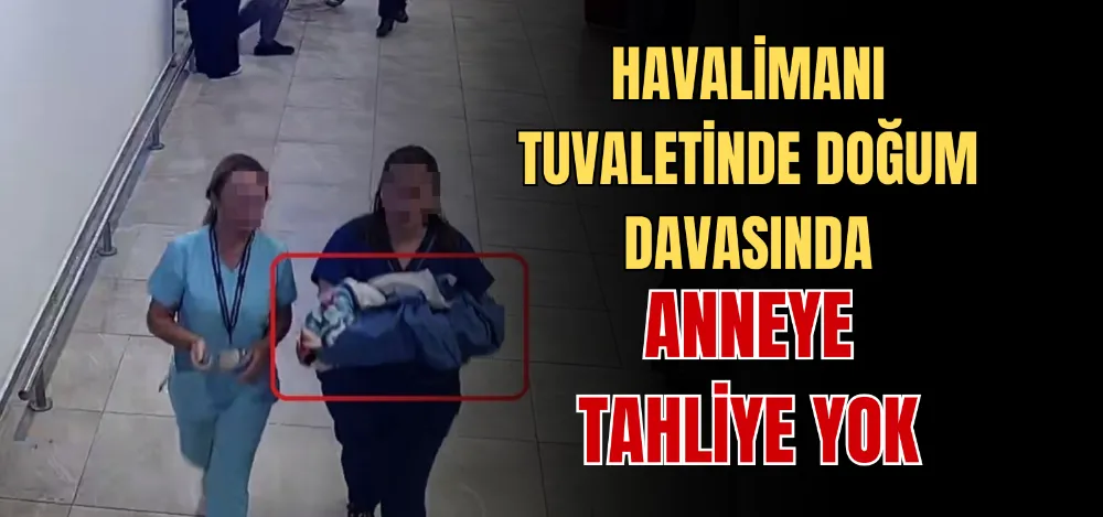 HAVALİMANI TUVALETİNDE DOĞUM DAVASINDA ANNEYE TAHLİYE YOK 