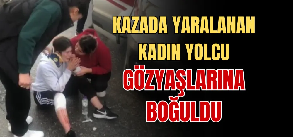 KAZADA YARALANAN KADIN YOLCU GÖZYAŞLARINA BOĞULDU 