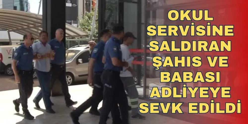 OKUL SERVİSİNE SALDIRAN ŞAHIS VE BABASI ADLİYEYE SEVK EDİLDİ